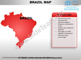 BRAZIL MAP


                                            PUT TEXT HERE
 BRAZIL                                 •
                                        •
                                            Your Text Goes here
                                            Download this
                                            awesome diagram
                                        •   Bring your presentation
                                            to life
                                        •   Capture your audience’s
                                            attention
                                        •   All images are 100%
                                            editable in PowerPoint
                                        •   Pitch your ideas
                                            convincingly




All States can be colored and edited separately
 