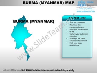 BURMA (MYANMAR) MAP


                                               PUT TEXT HERE
BURMA (MYANMAR)                            •   Your Text Goes here
                                           •   Download this
                                               awesome diagram
                                           •   Bring your presentation
                                               to life
                                           •   Capture your audience’s
                                               attention
                                           •   All images are 100%
                                               editable in PowerPoint
                                           •   Pitch your ideas
                                               convincingly




   All States can be colored and edited separately
 