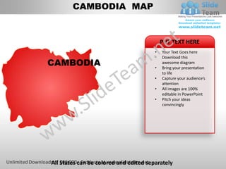CAMBODIA MAP


                                            PUT TEXT HERE
                                        •   Your Text Goes here
                                        •   Download this
CAMBODIA                                •
                                            awesome diagram
                                            Bring your presentation
                                            to life
                                        •   Capture your audience’s
                                            attention
                                        •   All images are 100%
                                            editable in PowerPoint
                                        •   Pitch your ideas
                                            convincingly




All States can be colored and edited separately
 