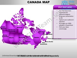 CANADA MAP
                                                                                      PUT TEXT HERE
                                                                                  •   Your Text Goes here
                                                                                  •   Download this
                                                                                      awesome diagram
                                                                                  •   Bring your presentation
                                                                                      to life
                                                                                  •   Capture your audience’s
                                                                                      attention
                                                                                  •   All images are 100%
                                                                                      editable in PowerPoint
 Yukon                                                                            •   Pitch your ideas
                           Nunavut
Territory
                                                                                      convincingly
             Northwest
             Territories                              Labrador

                                                              Newfoundland
   British
  Columbia
             Alberta         Manitoba             Quebec
                                                                     Prince Edward Island

                                        Ontario                   Nova Scotia
                  Saskatchewan                                New
                                                           Brunswick




                           All States can be colored and edited separately
 