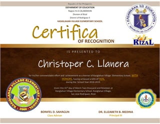 I S P R E S E N T E D T O
Christoper C. Llanera
for his/her commendable effort and achievement as a learner of Kasiglahan Village Elementary School, WITH
HONORS, having achieved a GPA of 91%,
during the School Year 2018-2019.
Given this 31st day of March Two-thousand and Nineteen at
Kasiglahan Village Elementary School, Kasiglahan Village,
San Jose Rodriguez, Rizal.
BONIFEL D. SAHAGUN
Class Adviser
DR. ELIZABETH B. MEDINA
Principal III
Republic of the Philippines
DEPARMENT OF EDUCATION
Region IV-A CALABARZON
Division of Rizal
District of Rodriguez II
KASIGLAHAN VILLAGE ELEMENTARY SCHOOL
Certifica
te
OF RECOGNITION
 
