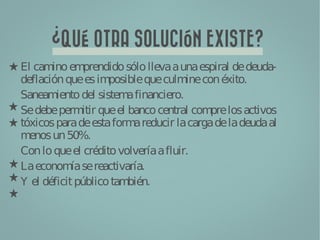 ?
        QUÉ OTRA SOLUCIÓN EXISTE?
El cam em
       ino prendido sólo lleva a una espiral de deuda-
deflación que es im  posible que culm con éxito.
                                      ine
Saneam  iento del sistem financiero.
                         a
Se debe perm que el banco central com los activos
               itir                       pre
tóxicos para de esta form reducir la carga de la deuda al
                           a
m enos un 50%.
Con lo que el crédito volvería a fluir.
La econom se reactivaría.
            ía
Y el déficit público tam bién.
 