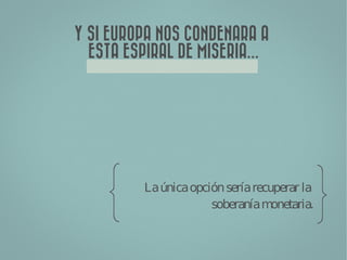 Y SI EUROPA NOS CONDENARA A
  ESTA ESPIRAL DE MISERIA...




          La única opción sería recuperar la
                       soberanía m  onetaria.
 