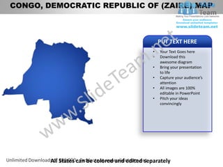 CONGO, DEMOCRATIC REPUBLIC OF (ZAIRE) MAP



                                                    PUT TEXT HERE
                                                •   Your Text Goes here
                                                •   Download this
                                                    awesome diagram
                                                •   Bring your presentation
                                                    to life
                                                •   Capture your audience’s
                                                    attention
                                                •   All images are 100%
                                                    editable in PowerPoint
                                                •   Pitch your ideas
                                                    convincingly




        All States can be colored and edited separately
 