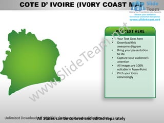 COTE D’ IVOIRE (IV0RY COAST MAP



                                               PUT TEXT HERE
                                           •   Your Text Goes here
                                           •   Download this
                                               awesome diagram
                                           •   Bring your presentation
                                               to life
                                           •   Capture your audience’s
                                               attention
                                           •   All images are 100%
                                               editable in PowerPoint
                                           •   Pitch your ideas
                                               convincingly




    All States can be colored and edited separately
 