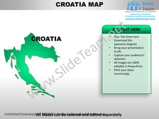 CROATIA MAP


                                             PUT TEXT HERE

CROATIA
                                         •   Your Text Goes here
                                         •   Download this
                                             awesome diagram
                                         •   Bring your presentation
                                             to life
                                         •   Capture your audience’s
                                             attention
                                         •   All images are 100%
                                             editable in PowerPoint
                                         •   Pitch your ideas
                                             convincingly




 All States can be colored and edited separately
 
