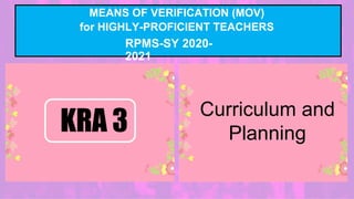 MEANS OF VERIFICATION (MOV)
for HIGHLY-PROFICIENT TEACHERS
RPMS-SY 2020-
2021
Curriculum and
Planning
KRA 3
 