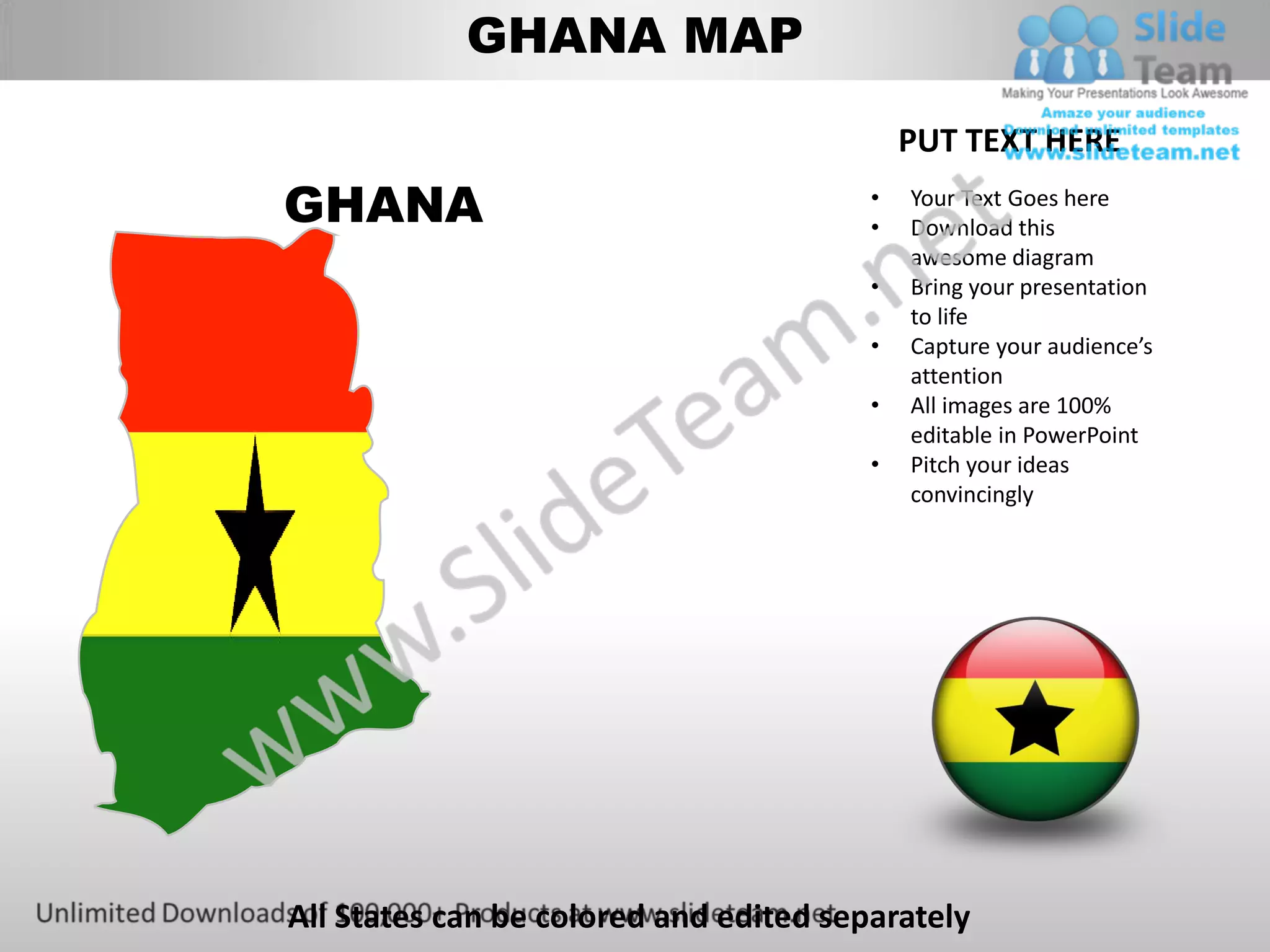 GHANA MAP

                                            PUT TEXT HERE
GHANA                                   •
                                        •
                                            Your Text Goes here
                                            Download this
                                            awesome diagram
                                        •   Bring your presentation
                                            to life
                                        •   Capture your audience’s
                                            attention
                                        •   All images are 100%
                                            editable in PowerPoint
                                        •   Pitch your ideas
                                            convincingly




All States can be colored and edited separately
 
