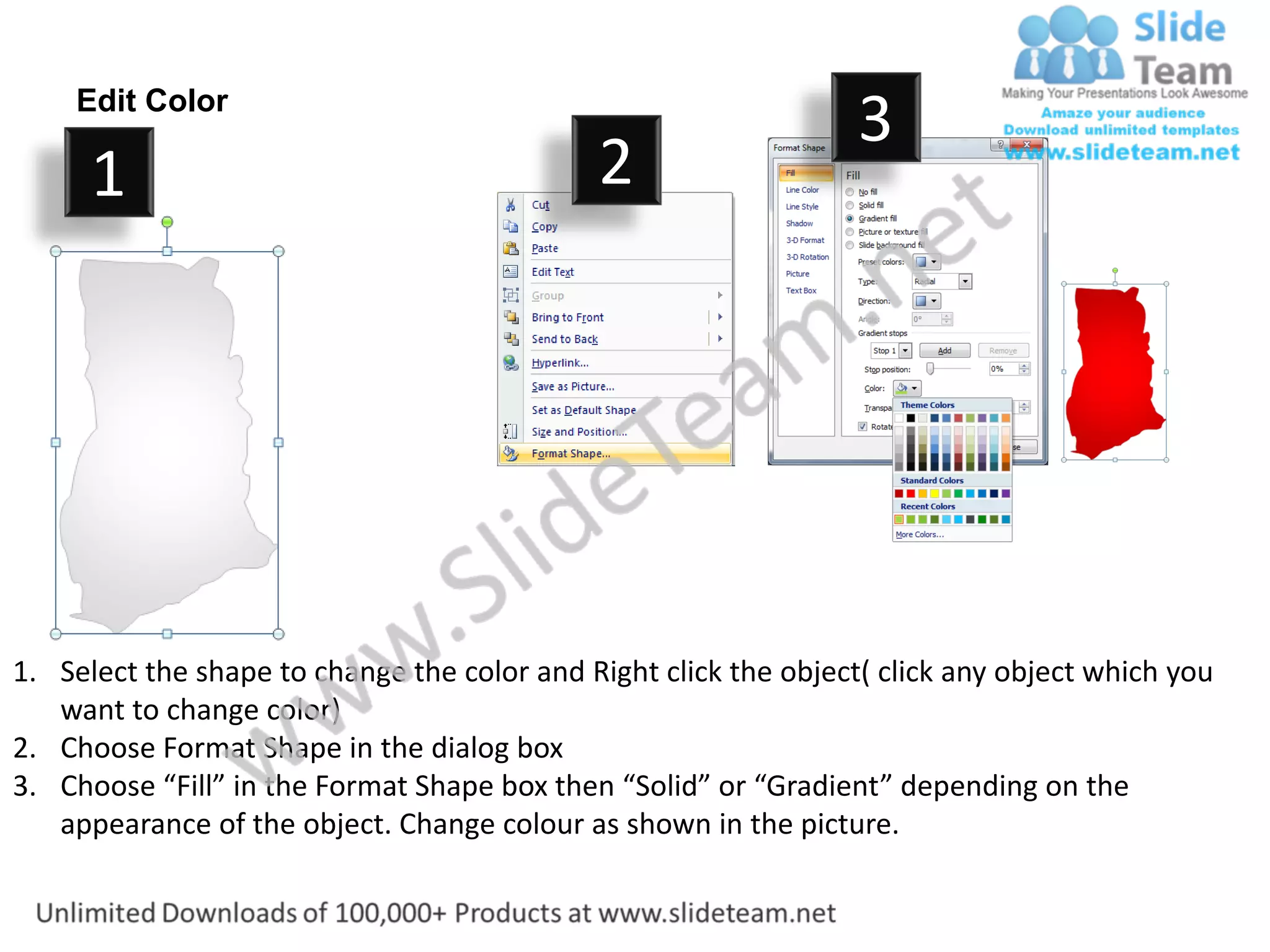 Edit Color
                                                                  3
      1                                      2




1. Select the shape to change the color and Right click the object( click any object which you
   want to change color)
2. Choose Format Shape in the dialog box
3. Choose “Fill” in the Format Shape box then “Solid” or “Gradient” depending on the
   appearance of the object. Change colour as shown in the picture.
 