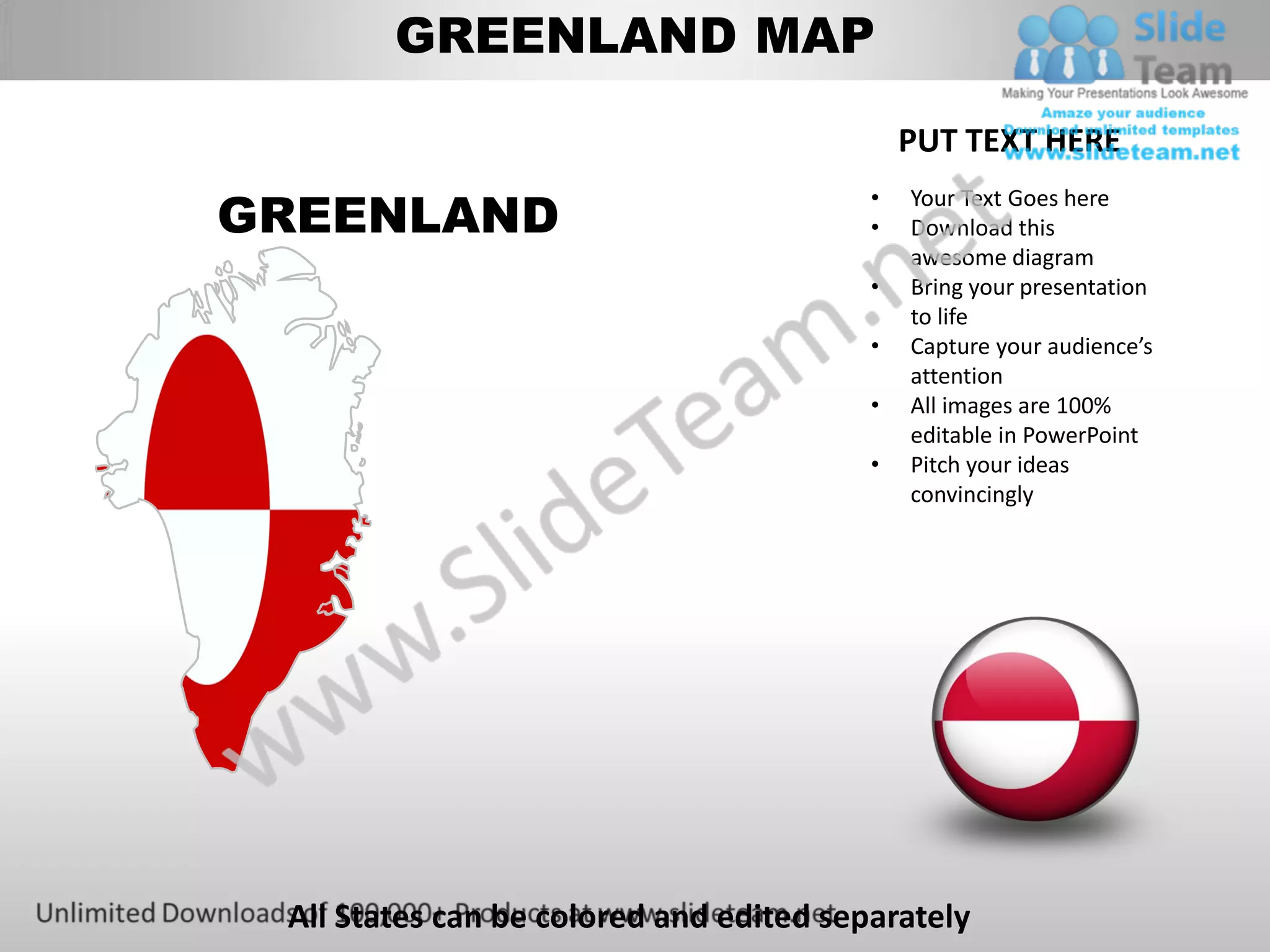 GREENLAND MAP

                                             PUT TEXT HERE

GREENLAND
                                         •   Your Text Goes here
                                         •   Download this
                                             awesome diagram
                                         •   Bring your presentation
                                             to life
                                         •   Capture your audience’s
                                             attention
                                         •   All images are 100%
                                             editable in PowerPoint
                                         •   Pitch your ideas
                                             convincingly




 All States can be colored and edited separately
 