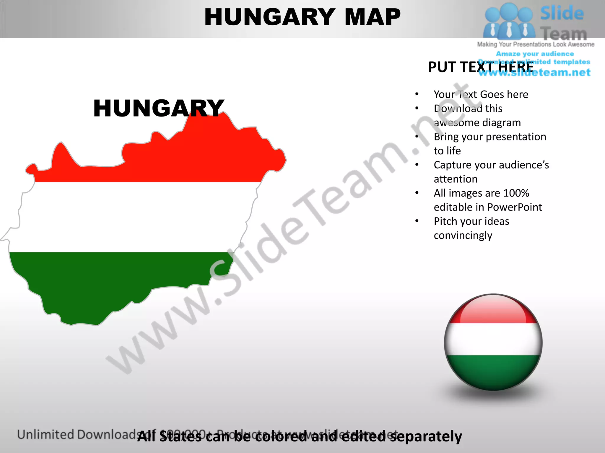 HUNGARY MAP

                                              PUT TEXT HERE
                                          •   Your Text Goes here
HUNGARY                                   •   Download this
                                              awesome diagram
                                          •   Bring your presentation
                                              to life
                                          •   Capture your audience’s
                                              attention
                                          •   All images are 100%
                                              editable in PowerPoint
                                          •   Pitch your ideas
                                              convincingly




  All States can be colored and edited separately
 