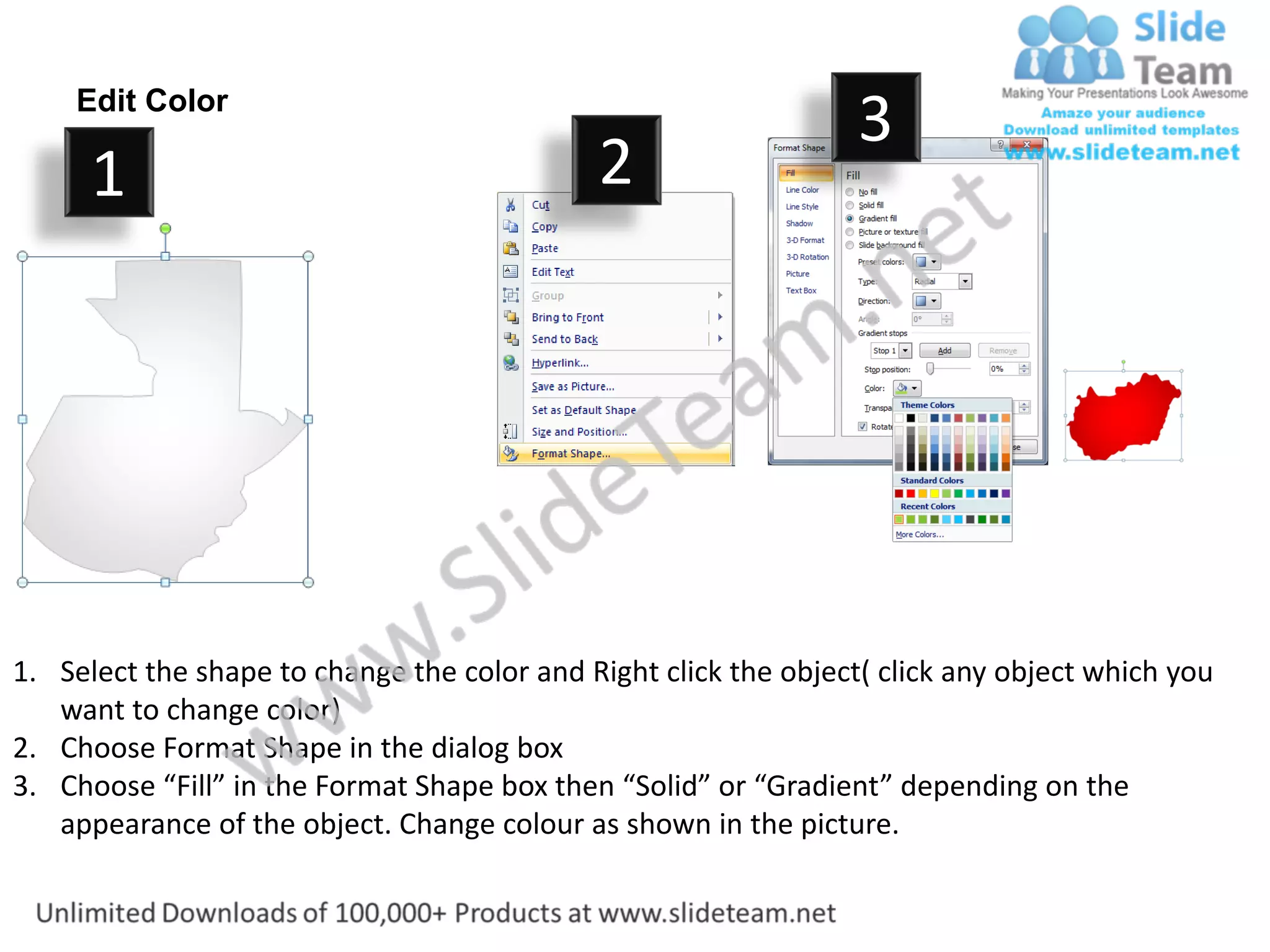 Edit Color
                                                                  3
      1                                      2




1. Select the shape to change the color and Right click the object( click any object which you
   want to change color)
2. Choose Format Shape in the dialog box
3. Choose “Fill” in the Format Shape box then “Solid” or “Gradient” depending on the
   appearance of the object. Change colour as shown in the picture.
 