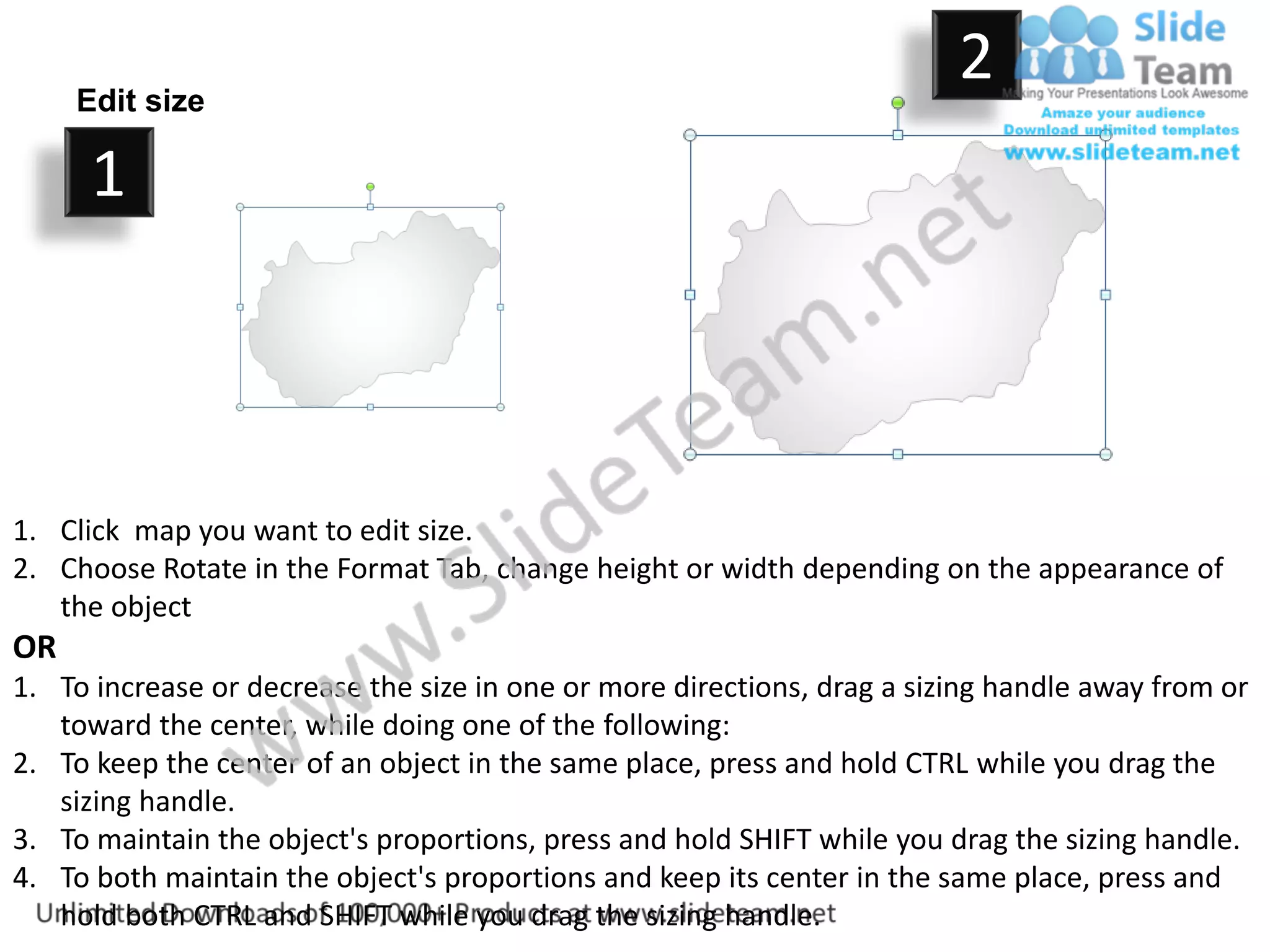 Edit size
                                                                         2
      1



1. Click map you want to edit size.
2. Choose Rotate in the Format Tab, change height or width depending on the appearance of
   the object
OR
1. To increase or decrease the size in one or more directions, drag a sizing handle away from or
   toward the center, while doing one of the following:
2. To keep the center of an object in the same place, press and hold CTRL while you drag the
   sizing handle.
3. To maintain the object's proportions, press and hold SHIFT while you drag the sizing handle.
4. To both maintain the object's proportions and keep its center in the same place, press and
   hold both CTRL and SHIFT while you drag the sizing handle.
 