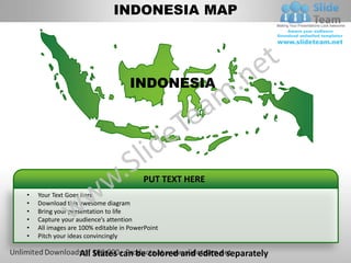 INDONESIA MAP




                                    INDONESIA




                                        PUT TEXT HERE
•   Your Text Goes here
•   Download this awesome diagram
•   Bring your presentation to life
•   Capture your audience’s attention
•   All images are 100% editable in PowerPoint
•   Pitch your ideas convincingly

                  All States can be colored and edited separately
 