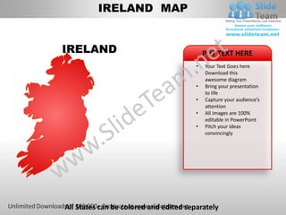IRELAND MAP


IRELAND                                     PUT TEXT HERE
                                        •   Your Text Goes here
                                        •   Download this
                                            awesome diagram
                                        •   Bring your presentation
                                            to life
                                        •   Capture your audience’s
                                            attention
                                        •   All images are 100%
                                            editable in PowerPoint
                                        •   Pitch your ideas
                                            convincingly




All States can be colored and edited separately
 
