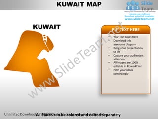 KUWAIT MAP


KUWAIT                                      PUT TEXT HERE
                                        •   Your Text Goes here
                                        •   Download this
                                            awesome diagram
                                        •   Bring your presentation
                                            to life
                                        •   Capture your audience’s
                                            attention
                                        •   All images are 100%
                                            editable in PowerPoint
                                        •   Pitch your ideas
                                            convincingly




All States can be colored and edited separately
 