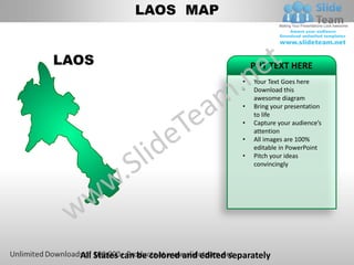LAOS MAP


LAOS                                          PUT TEXT HERE
                                          •   Your Text Goes here
                                          •   Download this
                                              awesome diagram
                                          •   Bring your presentation
                                              to life
                                          •   Capture your audience’s
                                              attention
                                          •   All images are 100%
                                              editable in PowerPoint
                                          •   Pitch your ideas
                                              convincingly




  All States can be colored and edited separately
 