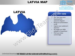LATVIA MAP


LATVIA
                                             PUT TEXT HERE
                                         •   Your Text Goes here
                                         •   Download this
                                             awesome diagram
                                         •   Bring your presentation
                                             to life
                                         •   Capture your audience’s
                                             attention
                                         •   All images are 100%
                                             editable in PowerPoint
                                         •   Pitch your ideas
                                             convincingly




 All States can be colored and edited separately
 