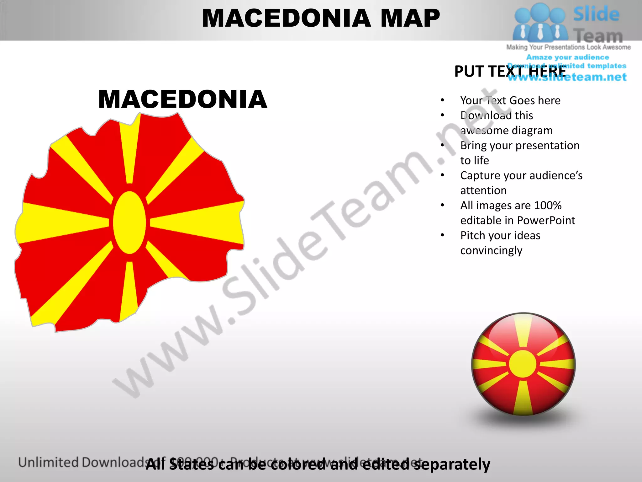 MACEDONIA MAP

                                              PUT TEXT HERE
MACEDONIA                                 •
                                          •
                                              Your Text Goes here
                                              Download this
                                              awesome diagram
                                          •   Bring your presentation
                                              to life
                                          •   Capture your audience’s
                                              attention
                                          •   All images are 100%
                                              editable in PowerPoint
                                          •   Pitch your ideas
                                              convincingly




  All States can be colored and edited separately
 