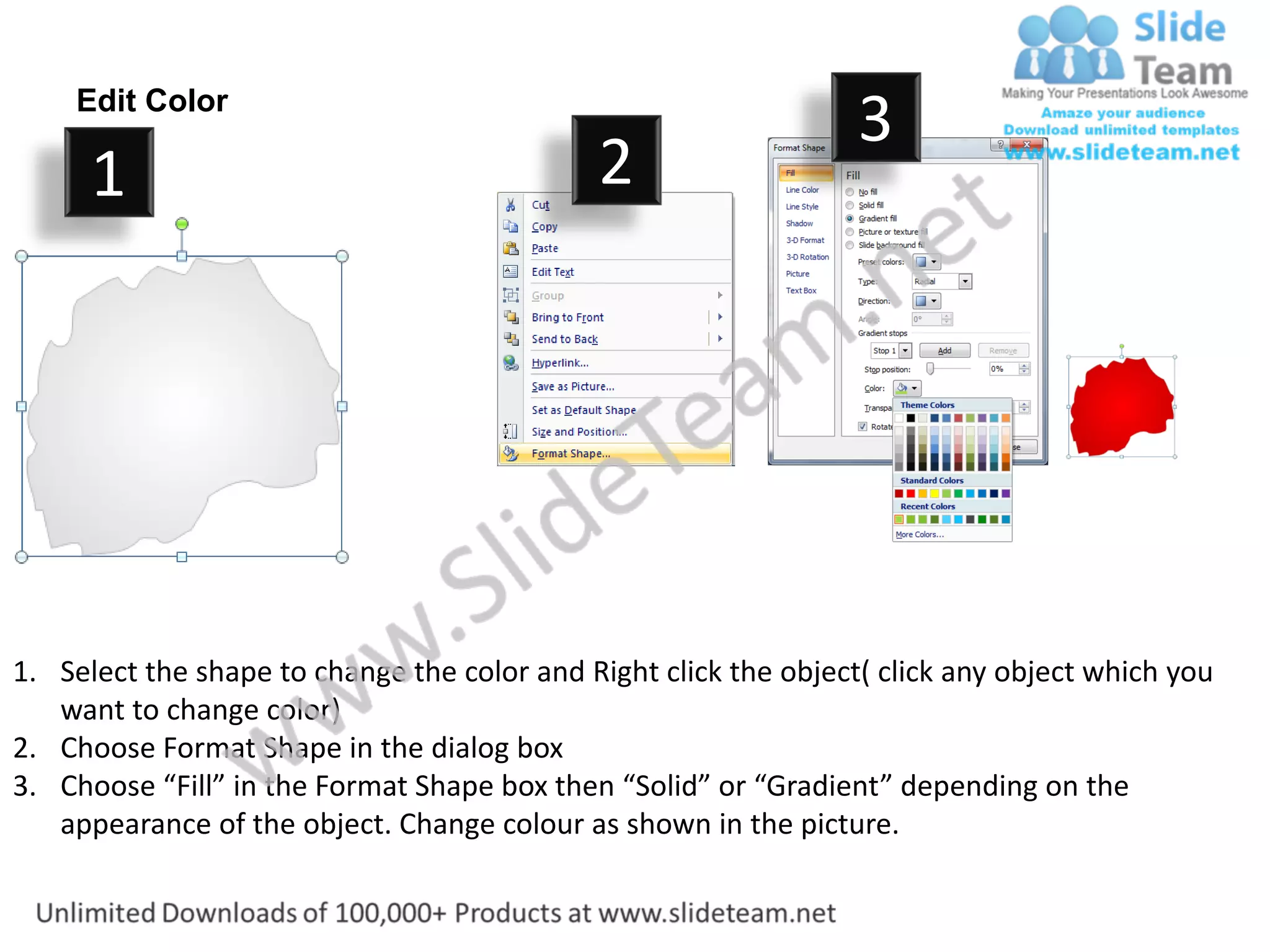 Edit Color
                                                                  3
      1                                      2




1. Select the shape to change the color and Right click the object( click any object which you
   want to change color)
2. Choose Format Shape in the dialog box
3. Choose “Fill” in the Format Shape box then “Solid” or “Gradient” depending on the
   appearance of the object. Change colour as shown in the picture.
 