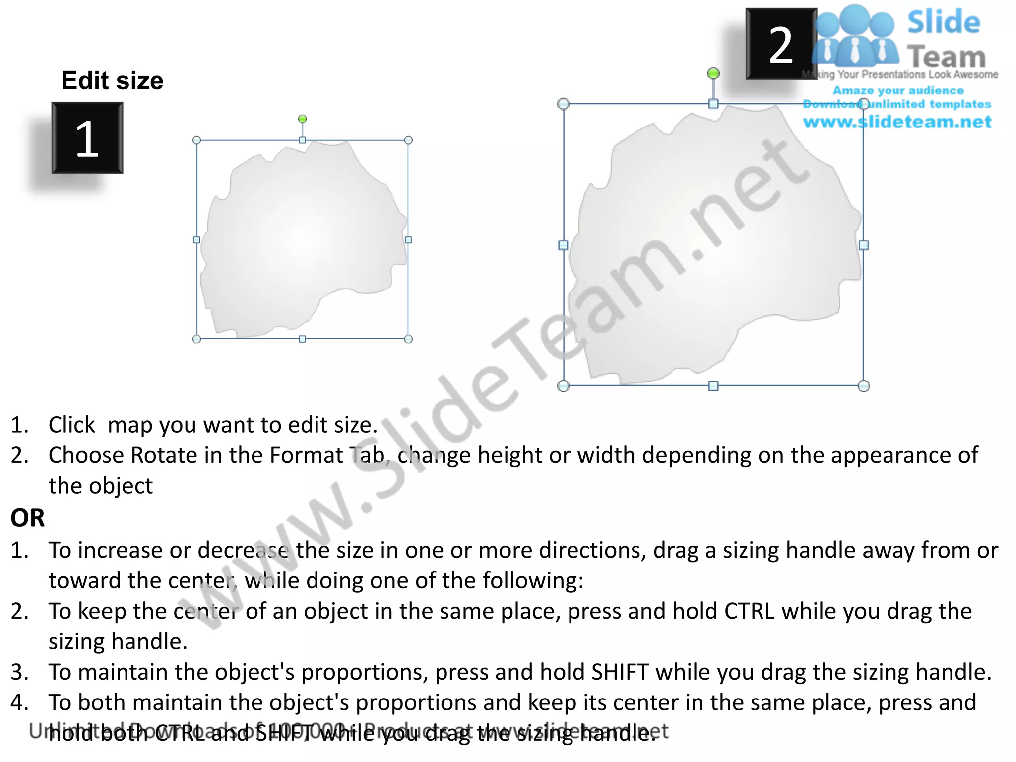 Edit size
                                                                         2
      1



1. Click map you want to edit size.
2. Choose Rotate in the Format Tab, change height or width depending on the appearance of
   the object
OR
1. To increase or decrease the size in one or more directions, drag a sizing handle away from or
   toward the center, while doing one of the following:
2. To keep the center of an object in the same place, press and hold CTRL while you drag the
   sizing handle.
3. To maintain the object's proportions, press and hold SHIFT while you drag the sizing handle.
4. To both maintain the object's proportions and keep its center in the same place, press and
   hold both CTRL and SHIFT while you drag the sizing handle.
 