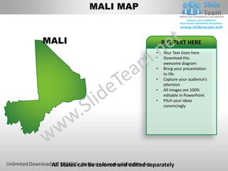 MALI MAP


MALI                                         PUT TEXT HERE
                                         •   Your Text Goes here
                                         •   Download this
                                             awesome diagram
                                         •   Bring your presentation
                                             to life
                                         •   Capture your audience’s
                                             attention
                                         •   All images are 100%
                                             editable in PowerPoint
                                         •   Pitch your ideas
                                             convincingly




 All States can be colored and edited separately
 