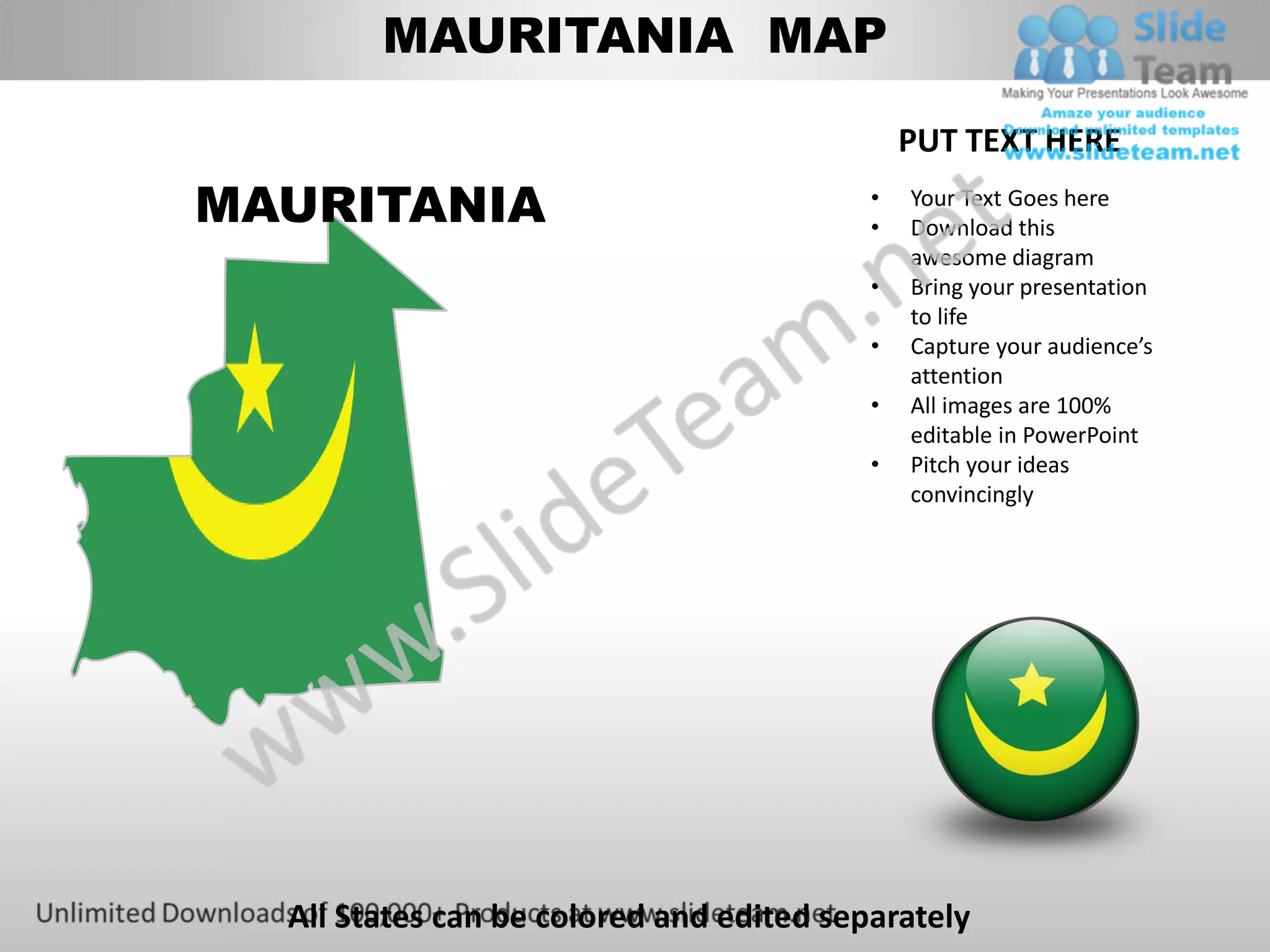 MAURITANIA MAP

                                              PUT TEXT HERE
MAURITANIA                                •
                                          •
                                              Your Text Goes here
                                              Download this
                                              awesome diagram
                                          •   Bring your presentation
                                              to life
                                          •   Capture your audience’s
                                              attention
                                          •   All images are 100%
                                              editable in PowerPoint
                                          •   Pitch your ideas
                                              convincingly




  All States can be colored and edited separately
 