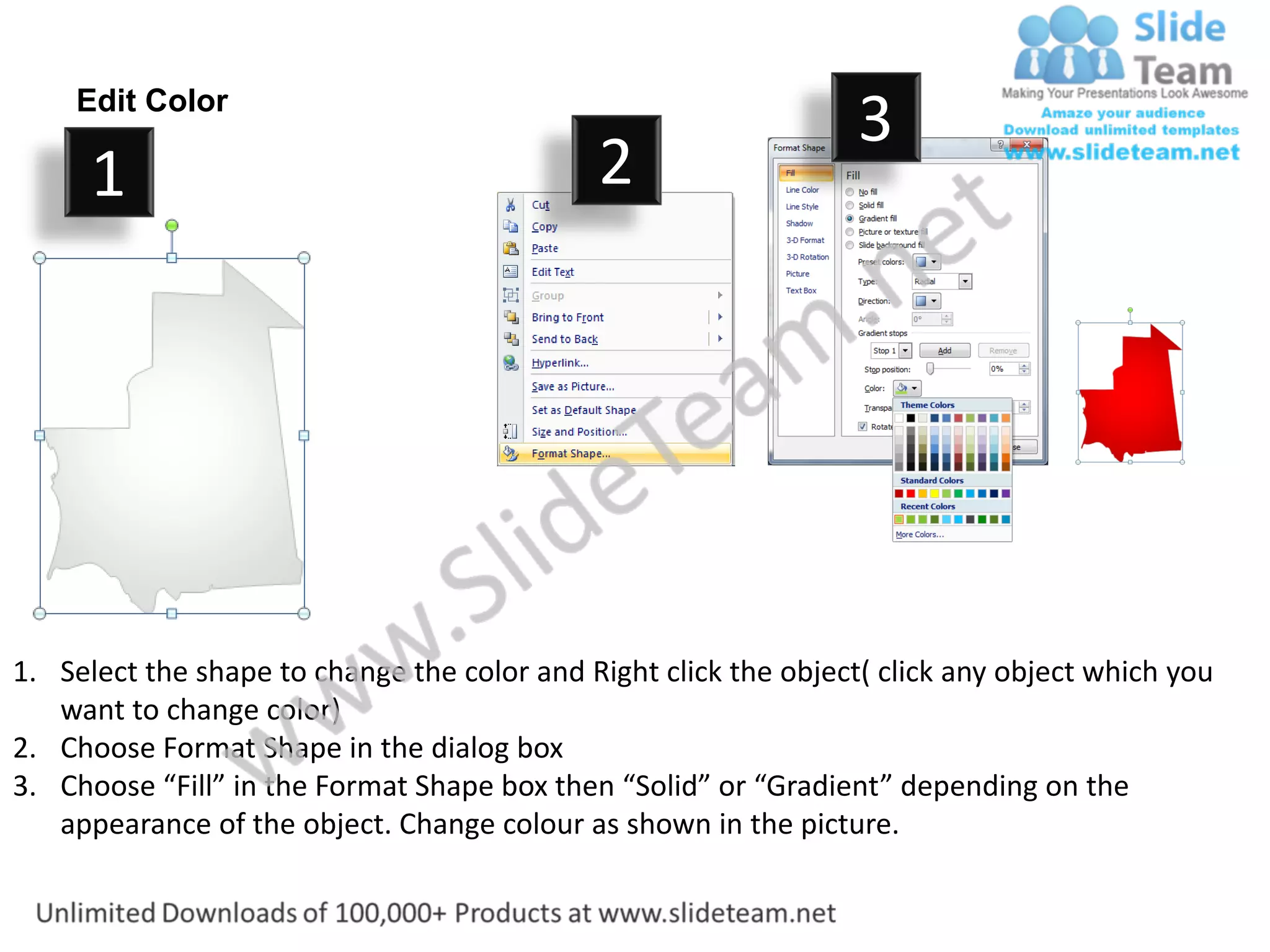 Edit Color
                                                                  3
      1                                      2




1. Select the shape to change the color and Right click the object( click any object which you
   want to change color)
2. Choose Format Shape in the dialog box
3. Choose “Fill” in the Format Shape box then “Solid” or “Gradient” depending on the
   appearance of the object. Change colour as shown in the picture.
 