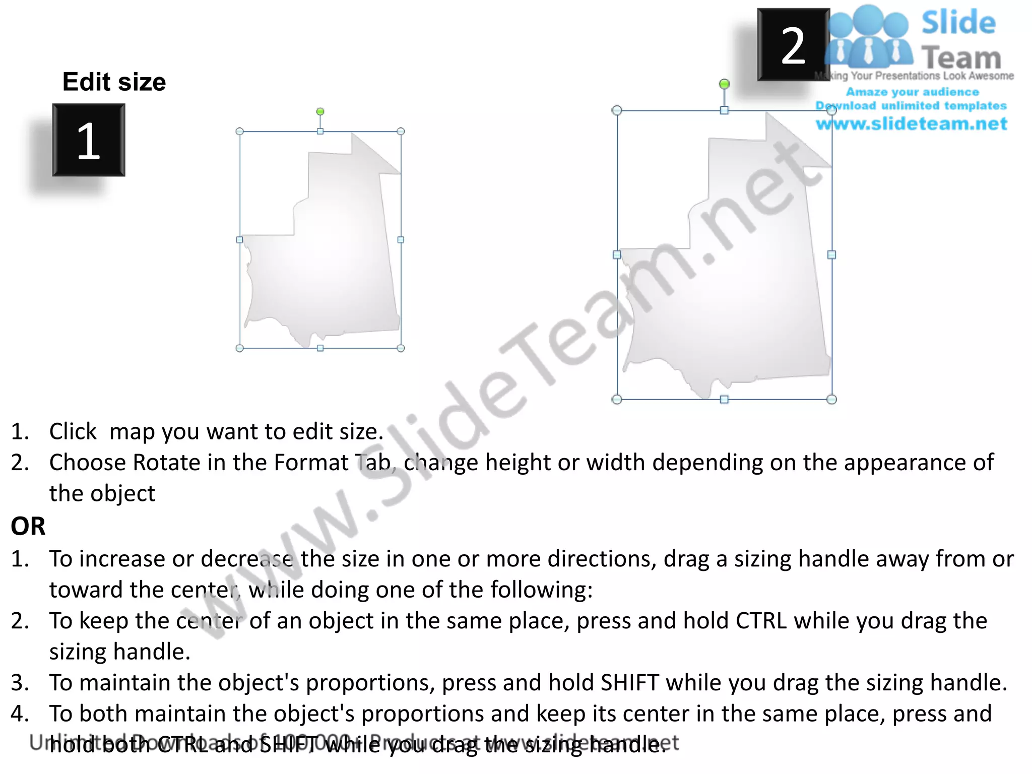 Edit size
                                                                         2
      1



1. Click map you want to edit size.
2. Choose Rotate in the Format Tab, change height or width depending on the appearance of
   the object
OR
1. To increase or decrease the size in one or more directions, drag a sizing handle away from or
   toward the center, while doing one of the following:
2. To keep the center of an object in the same place, press and hold CTRL while you drag the
   sizing handle.
3. To maintain the object's proportions, press and hold SHIFT while you drag the sizing handle.
4. To both maintain the object's proportions and keep its center in the same place, press and
   hold both CTRL and SHIFT while you drag the sizing handle.
 