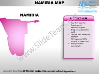 NAMIBIA MAP


NAMIBIA
                                            PUT TEXT HERE
                                        •   Your Text Goes here
                                        •   Download this
                                            awesome diagram
                                        •   Bring your presentation
                                            to life
                                        •   Capture your audience’s
                                            attention
                                        •   All images are 100%
                                            editable in PowerPoint
                                        •   Pitch your ideas
                                            convincingly




All States can be colored and edited separately
 