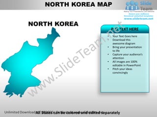 NORTH KOREA MAP


NORTH KOREA
                                             PUT TEXT HERE
                                         •   Your Text Goes here
                                         •   Download this
                                             awesome diagram
                                         •   Bring your presentation
                                             to life
                                         •   Capture your audience’s
                                             attention
                                         •   All images are 100%
                                             editable in PowerPoint
                                         •   Pitch your ideas
                                             convincingly




 All States can be colored and edited separately
 