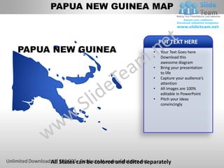 PAPUA NEW GUINEA MAP


                                                 PUT TEXT HERE
PAPUA NEW GUINEA                             •   Your Text Goes here
                                             •   Download this
                                                 awesome diagram
                                             •   Bring your presentation
                                                 to life
                                             •   Capture your audience’s
                                                 attention
                                             •   All images are 100%
                                                 editable in PowerPoint
                                             •   Pitch your ideas
                                                 convincingly




     All States can be colored and edited separately
 