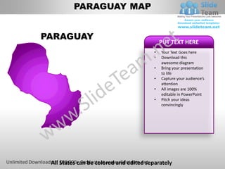 PARAGUAY MAP


PARAGUAY
                                             PUT TEXT HERE
                                         •   Your Text Goes here
                                         •   Download this
                                             awesome diagram
                                         •   Bring your presentation
                                             to life
                                         •   Capture your audience’s
                                             attention
                                         •   All images are 100%
                                             editable in PowerPoint
                                         •   Pitch your ideas
                                             convincingly




 All States can be colored and edited separately
 