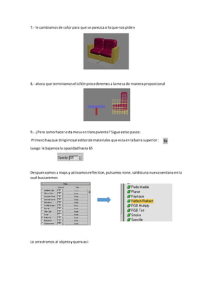 7.- le cambiamosde colorpara que se parezcaa loque nos piden
8.- ahora que terminamosel sillónprocederemosalamesade maneraproporcional
9.- ¿Perocomo haceresta mesaentransparente?Sigue estospasos:
Primerohayque dirigirnosal editorde materialesque estaenlabarra superior:
Luego le bajamosla opacidadhasta 65
Despuesvamosamaps y activamosreflection,pulsamosnone,saldráuna nuevaventanaenla
cual buscaremos
Lo arrastramos al objetoyqueraasi:
 