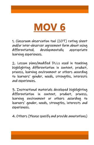 MOV 6
1. Classroom observation tool (COT) rating sheet
and/or inter-observer agreement form about using
differentiated, developmentally appropriate
learning experiences.
2. Lesson plans/modified DLLs used in teaching
highlighting differentiation in content, product,
process, learning environment or others according
to learners’ gender, needs, strengths, interests
and experiences.
3. Instructional materials developed highlighting
differentiation in content, product, process,
learning environment or others according to
learners’ gender, needs, strengths, interests and
experiences.
4. Others (Please specify and provide annotations)
 