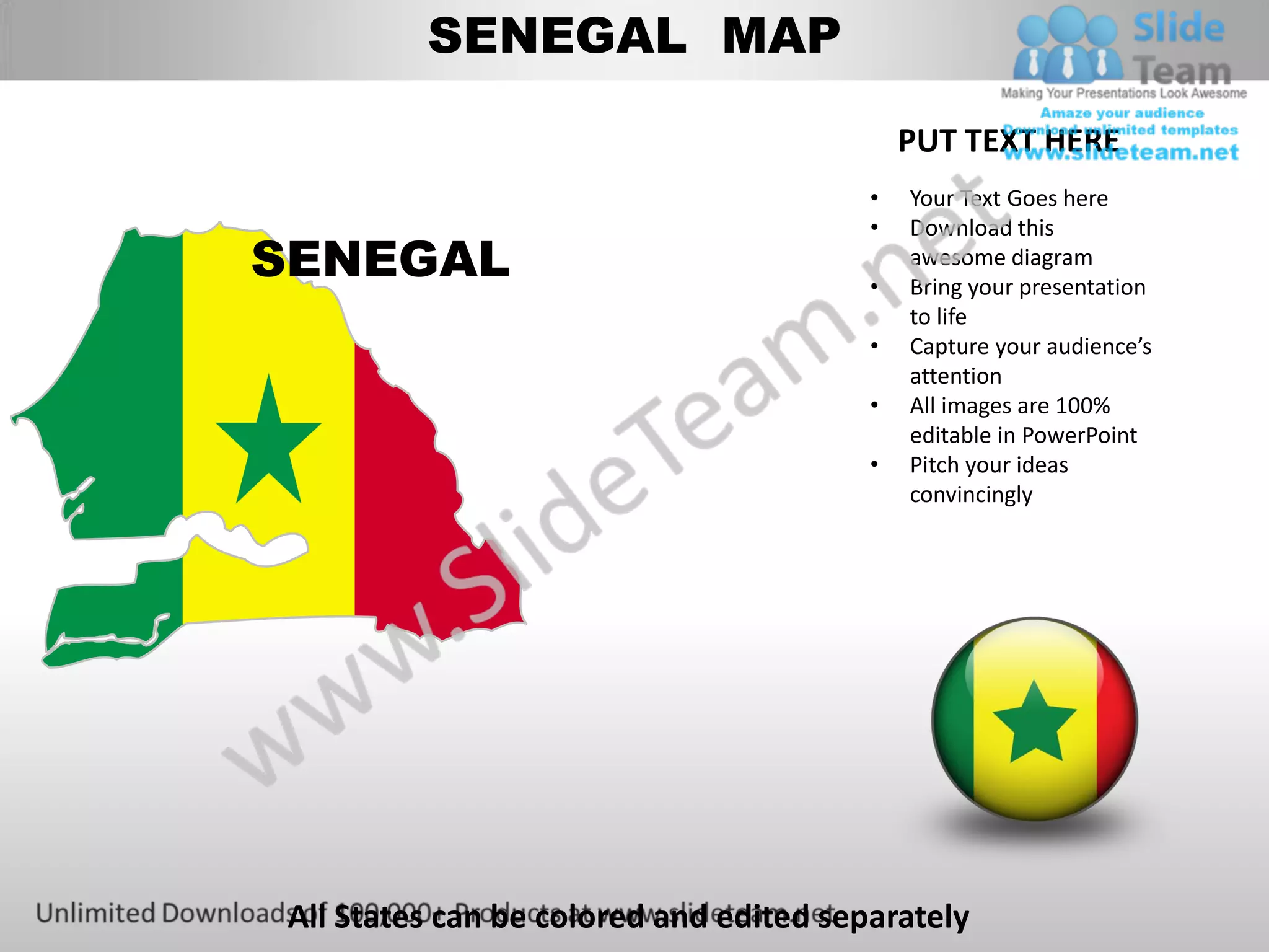 SENEGAL MAP

                                            PUT TEXT HERE
                                        •   Your Text Goes here
                                        •   Download this
SENEGAL                                 •
                                            awesome diagram
                                            Bring your presentation
                                            to life
                                        •   Capture your audience’s
                                            attention
                                        •   All images are 100%
                                            editable in PowerPoint
                                        •   Pitch your ideas
                                            convincingly




All States can be colored and edited separately
 