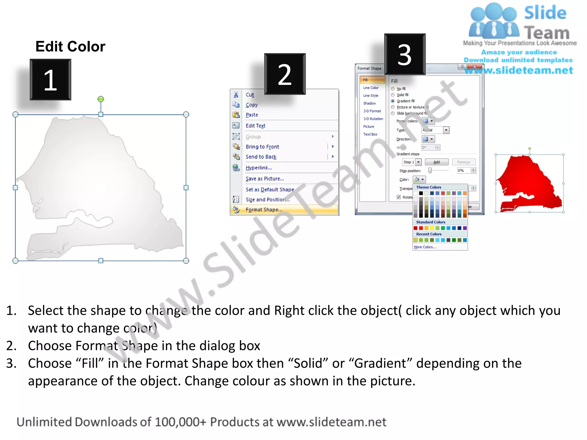 Edit Color
                                                                  3
      1                                      2




1. Select the shape to change the color and Right click the object( click any object which you
   want to change color)
2. Choose Format Shape in the dialog box
3. Choose “Fill” in the Format Shape box then “Solid” or “Gradient” depending on the
   appearance of the object. Change colour as shown in the picture.
 