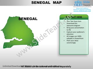 SENEGAL MAP


                                            PUT TEXT HERE
SENEGAL
                                        •   Your Text Goes here
                                        •   Download this
                                            awesome diagram
                                        •   Bring your presentation
                                            to life
                                        •   Capture your audience’s
                                            attention
                                        •   All images are 100%
                                            editable in PowerPoint
                                        •   Pitch your ideas
                                            convincingly




All States can be colored and edited separately
 