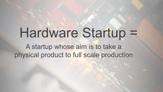Hardware Startup =
A startup whose aim is to take a
physical product to full scale production
 
