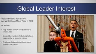 Global Leader Interest
President Obama held the first
ever White House Maker Faire in 2014
He aims to:
• Help makers launch new business to
create jobs
• Expand the number of students to have
opportunity to become makers
• Challenge Makers to tackle our most
pressing problems
 