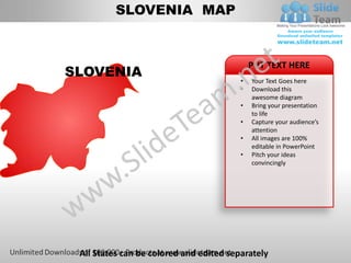 SLOVENIA MAP


                                             PUT TEXT HERE
SLOVENIA
                                         •   Your Text Goes here
                                         •   Download this
                                             awesome diagram
                                         •   Bring your presentation
                                             to life
                                         •   Capture your audience’s
                                             attention
                                         •   All images are 100%
                                             editable in PowerPoint
                                         •   Pitch your ideas
                                             convincingly




 All States can be colored and edited separately
 