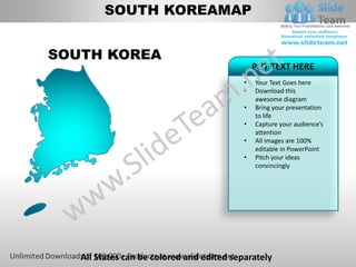 SOUTH KOREAMAP


SOUTH KOREA
                                               PUT TEXT HERE
                                           •   Your Text Goes here
                                           •   Download this
                                               awesome diagram
                                           •   Bring your presentation
                                               to life
                                           •   Capture your audience’s
                                               attention
                                           •   All images are 100%
                                               editable in PowerPoint
                                           •   Pitch your ideas
                                               convincingly




   All States can be colored and edited separately
 