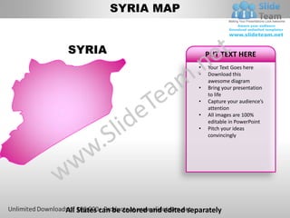 SYRIA MAP


SYRIA                                       PUT TEXT HERE
                                        •   Your Text Goes here
                                        •   Download this
                                            awesome diagram
                                        •   Bring your presentation
                                            to life
                                        •   Capture your audience’s
                                            attention
                                        •   All images are 100%
                                            editable in PowerPoint
                                        •   Pitch your ideas
                                            convincingly




All States can be colored and edited separately
 