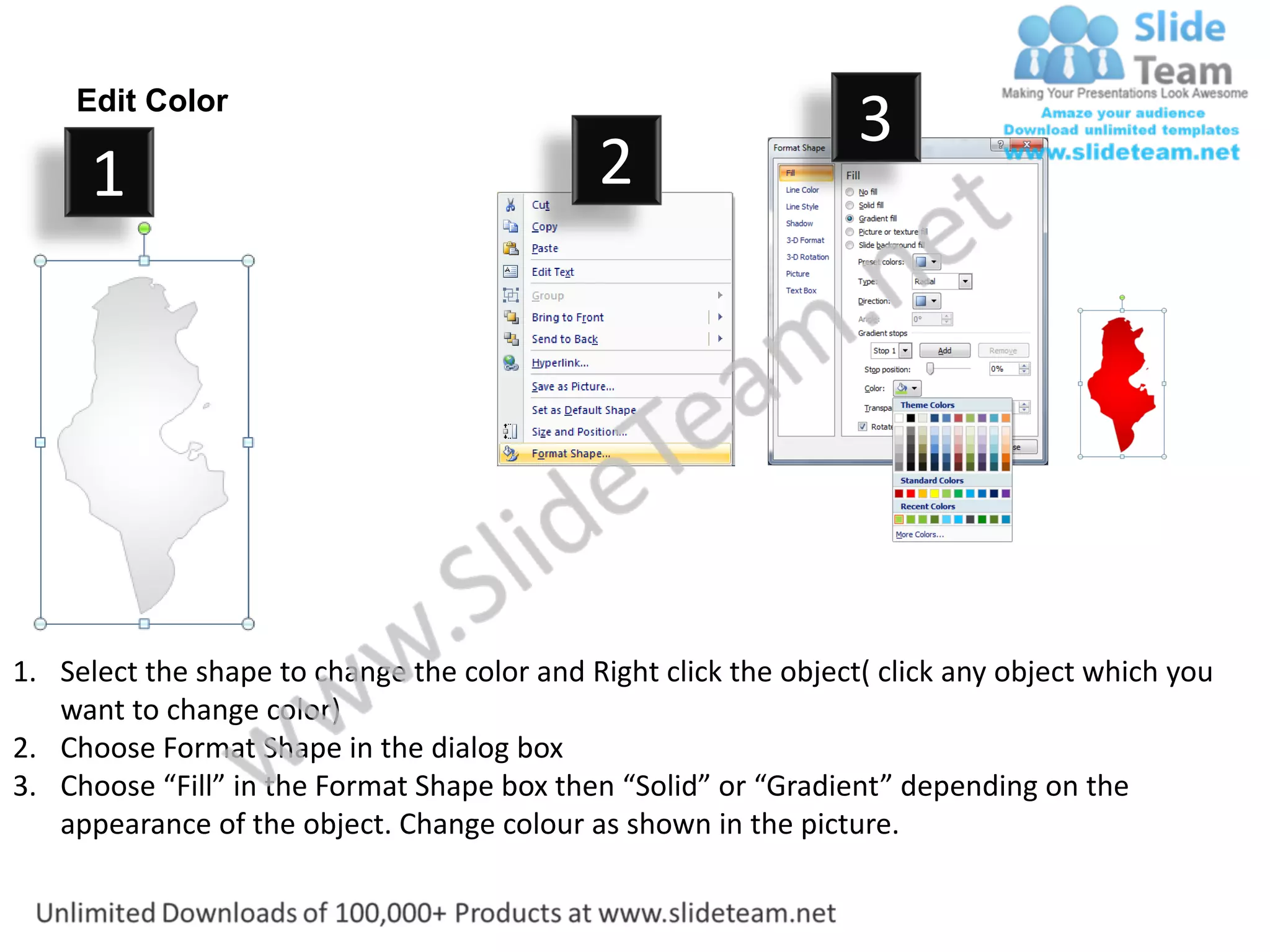 Edit Color
                                                                  3
      1                                      2




1. Select the shape to change the color and Right click the object( click any object which you
   want to change color)
2. Choose Format Shape in the dialog box
3. Choose “Fill” in the Format Shape box then “Solid” or “Gradient” depending on the
   appearance of the object. Change colour as shown in the picture.
 