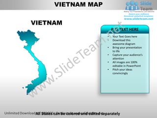 VIETNAM MAP


VIETNAM
                                             PUT TEXT HERE
                                         •   Your Text Goes here
                                         •   Download this
                                             awesome diagram
                                         •   Bring your presentation
                                             to life
                                         •   Capture your audience’s
                                             attention
                                         •   All images are 100%
                                             editable in PowerPoint
                                         •   Pitch your ideas
                                             convincingly




 All States can be colored and edited separately
 