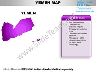 YEMEN MAP

YEMEN
                                            PUT TEXT HERE
                                        •   Your Text Goes here
                                        •   Download this
                                            awesome diagram
                                        •   Bring your presentation
                                            to life
                                        •   Capture your audience’s
                                            attention
                                        •   All images are 100%
                                            editable in PowerPoint
                                        •   Pitch your ideas
                                            convincingly




All States can be colored and edited separately
 