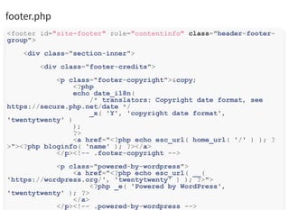 footer.php
<footer id="site-footer" role="contentinfo" class="header-footer-
group">
<div class="section-inner">
<div class="footer-credits">
<p class="footer-copyright">&copy;
<?php
echo date_i18n(
/* translators: Copyright date format, see
https://secure.php.net/date */
_x( 'Y', 'copyright date format',
'twentytwenty' )
);
?>
<a href="<?php echo esc_url( home_url( '/' ) ); ?
>"><?php bloginfo( 'name' ); ?></a>
</p><!-- .footer-copyright -->
<p class="powered-by-wordpress">
<a href="<?php echo esc_url( __(
'https://wordpress.org/', 'twentytwenty' ) ); ?>">
<?php _e( 'Powered by WordPress',
'twentytwenty' ); ?>
</a>
</p><!-- .powered-by-wordpress -->
 