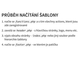 PRŮBĚH NAČÍTÁNÍ ŠABLONYPRŮBĚH NAČÍTÁNÍ ŠABLONY
1. načte se functions.php a s tím všechny actions, které jsou
zde zaregistrované
2. zavolá se header.php - s hlavičkou stránky, logo, menu etc.
3. výpis obsahu stránky - index.php nebo jiný soubor podle
hierarchie šablony
4. načte se footer.php - ve kterém je patička
 