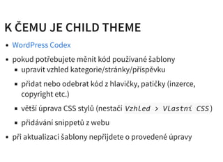 K ČEMU JE CHILD THEMEK ČEMU JE CHILD THEME
pokud potřebujete měnit kód používané šablony
upravit vzhled kategorie/stránky/příspěvku
přidat nebo odebrat kód z hlavičky, patičky (inzerce,
copyright etc.)
větší úprava CSS stylů (nestačí Vzhled > Vlastní CSS)
přidávání snippetů z webu
při aktualizaci šablony nepřijdete o provedené úpravy
WordPress Codex
 