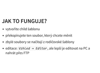JAK TO FUNGUJE?JAK TO FUNGUJE?
vytvoříte child šablonu
překopírujete ten soubor, který chcete měnit
zbylé soubory se načítají z rodičovské šablony
editace: Vzhled → Editor, ale lepší je editovat na PC a
nahrát přes FTP
 